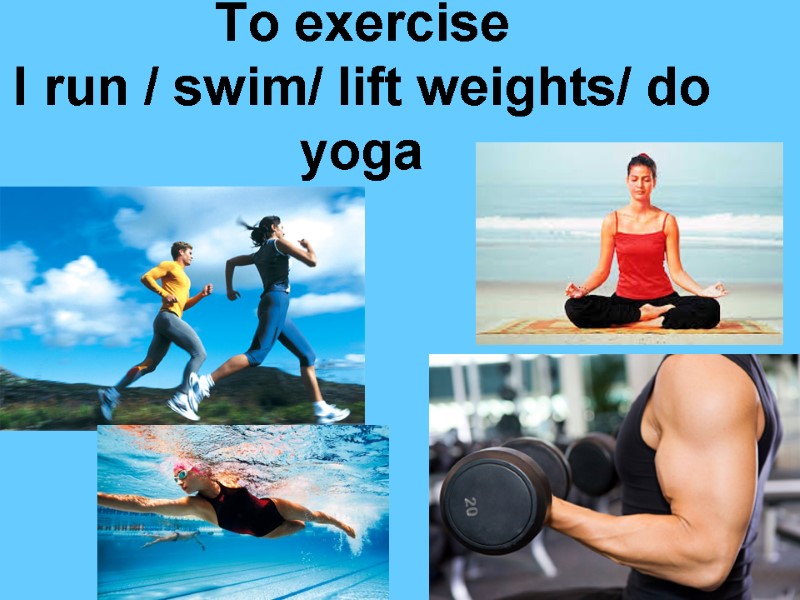 To exercise I run / swim/ lift weights/ do yoga